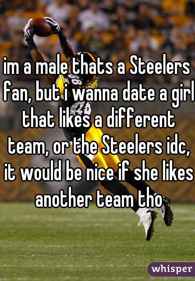 im a male thats a Steelers fan, but i wanna date a girl that likes a different team, or the Steelers idc, it would be nice if she likes another team tho