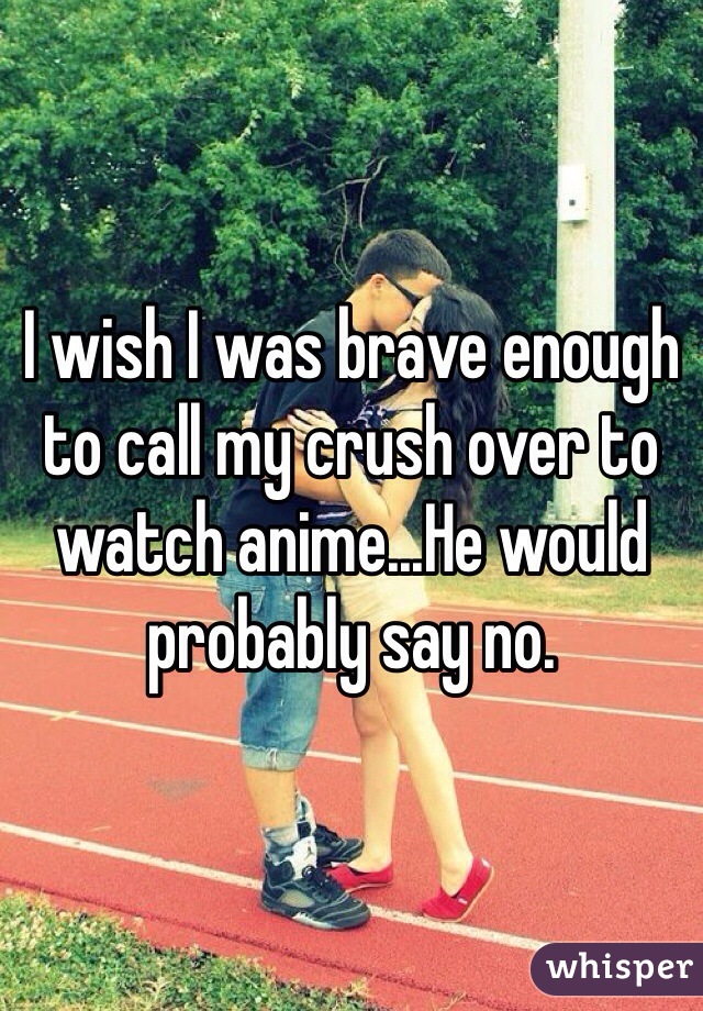 I wish I was brave enough to call my crush over to watch anime...He would probably say no.
