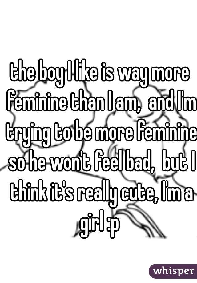 
the boy I like is way more feminine than I am,  and I'm trying to be more feminine so he won't feel bad,  but I think it's really cute, I'm a girl :p 