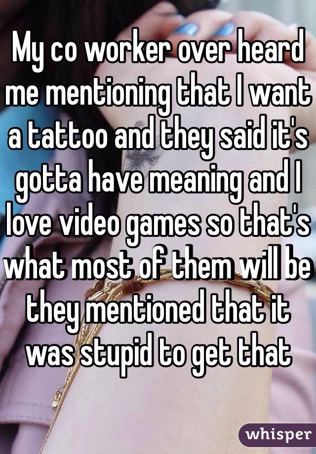 My co worker over heard me mentioning that I want a tattoo and they said it's gotta have meaning and I love video games so that's what most of them will be they mentioned that it was stupid to get that 