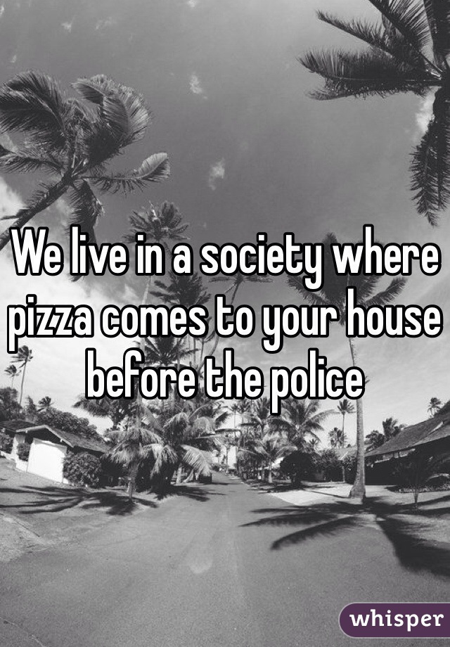 We live in a society where pizza comes to your house before the police