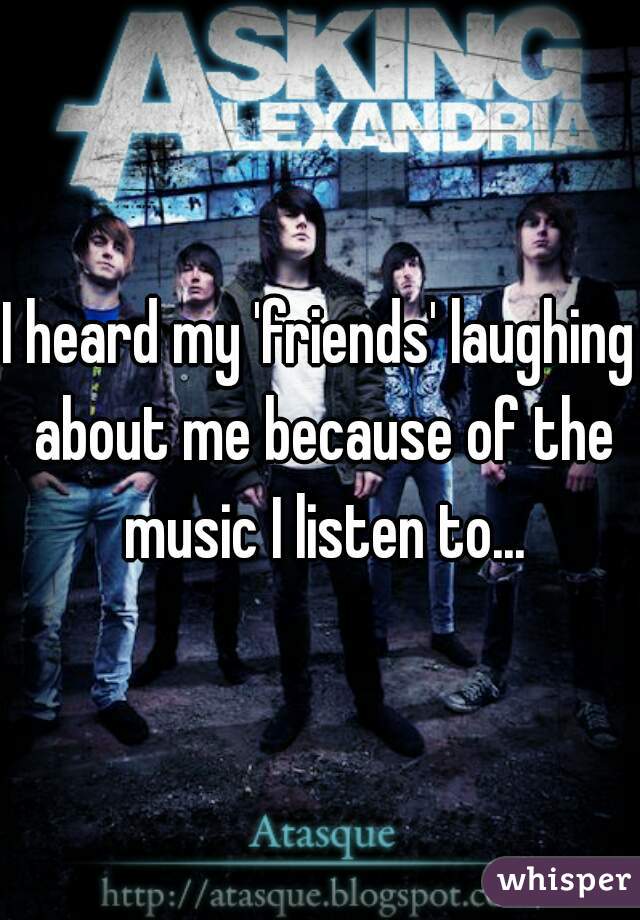 I heard my 'friends' laughing about me because of the music I listen to...