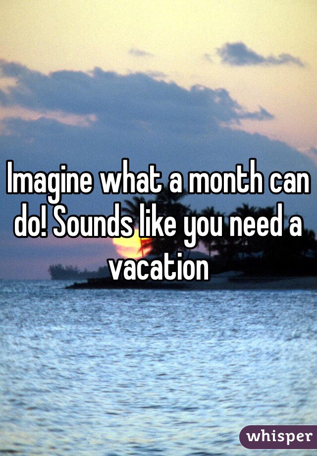 Imagine what a month can do! Sounds like you need a vacation