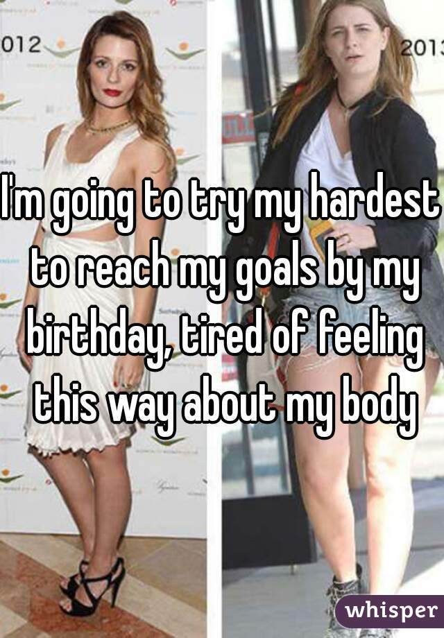I'm going to try my hardest to reach my goals by my birthday, tired of feeling this way about my body