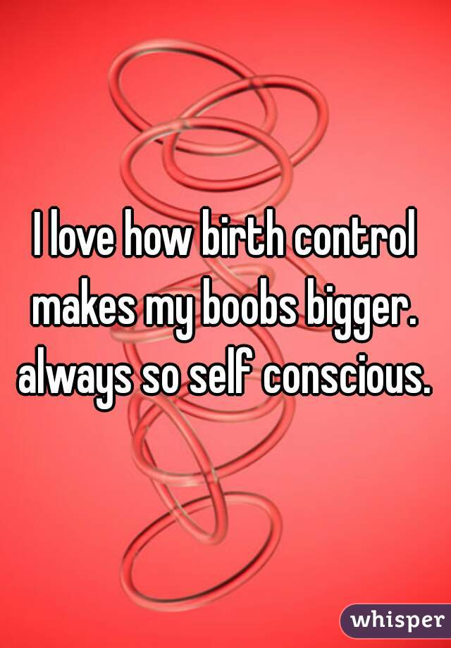 I love how birth control makes my boobs bigger.  always so self conscious. 