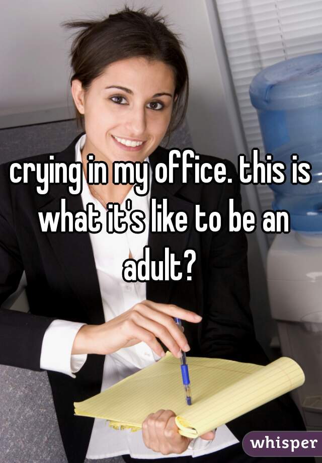 crying in my office. this is what it's like to be an adult? 