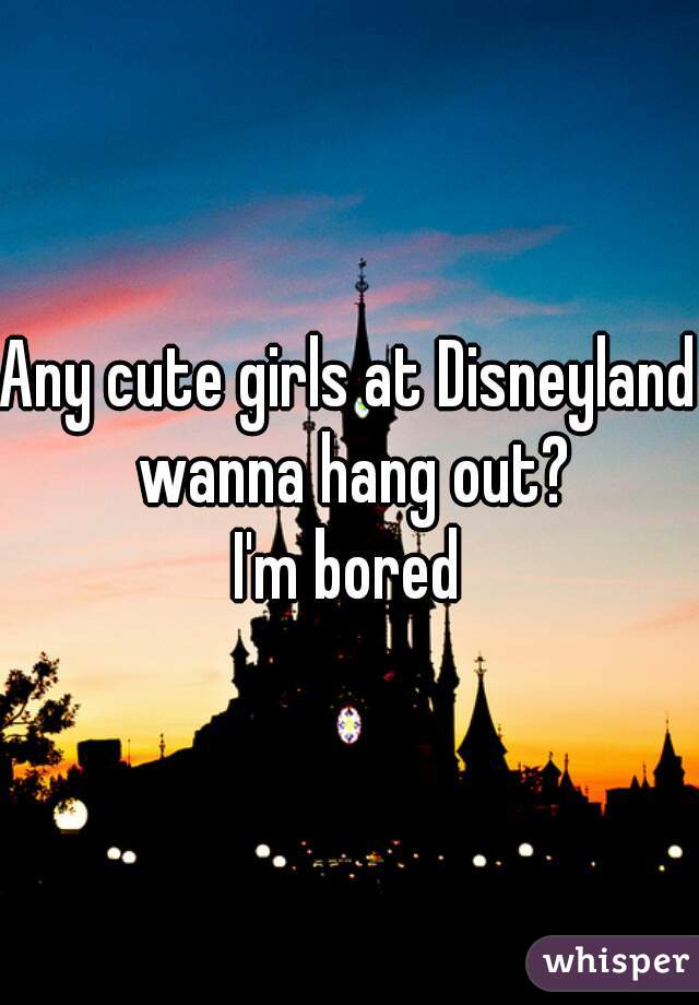 Any cute girls at Disneyland wanna hang out?
I'm bored
