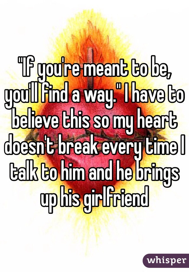 "If you're meant to be, you'll find a way." I have to believe this so my heart doesn't break every time I talk to him and he brings up his girlfriend