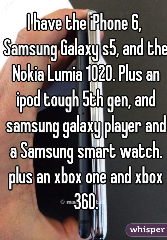 I have the iPhone 6, Samsung Galaxy s5, and the Nokia Lumia 1020. Plus an ipod tough 5th gen, and samsung galaxy player and a Samsung smart watch. plus an xbox one and xbox 360.