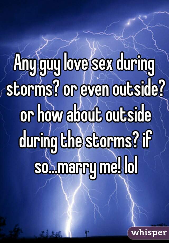 Any guy love sex during storms? or even outside? or how about outside during the storms? if so...marry me! lol