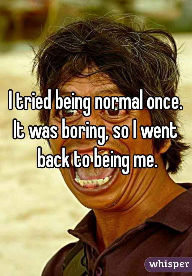 I tried being normal once.
It was boring, so I went back to being me.