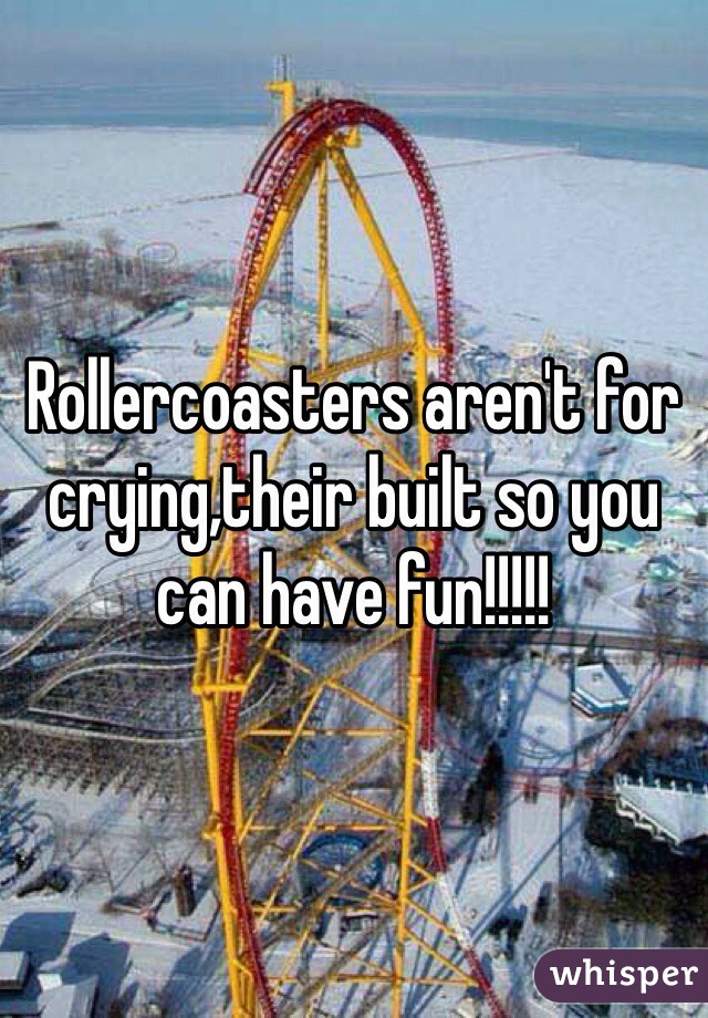 Rollercoasters aren't for crying,their built so you can have fun!!!!!