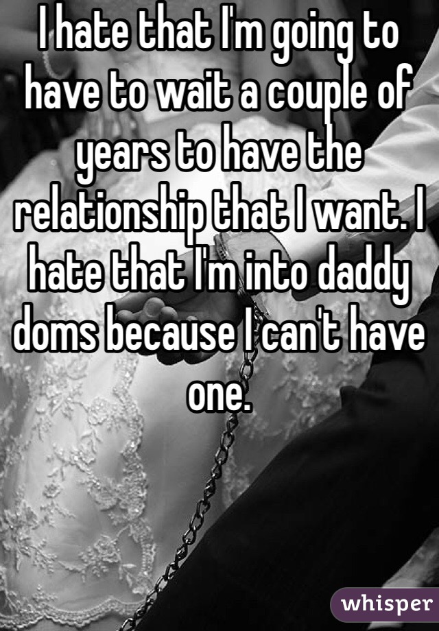 I hate that I'm going to have to wait a couple of years to have the relationship that I want. I hate that I'm into daddy doms because I can't have one.