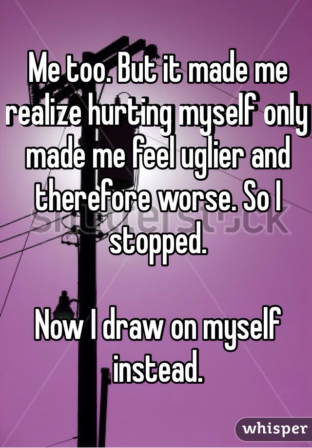 Me too. But it made me realize hurting myself only made me feel uglier and therefore worse. So I stopped.

Now I draw on myself instead.