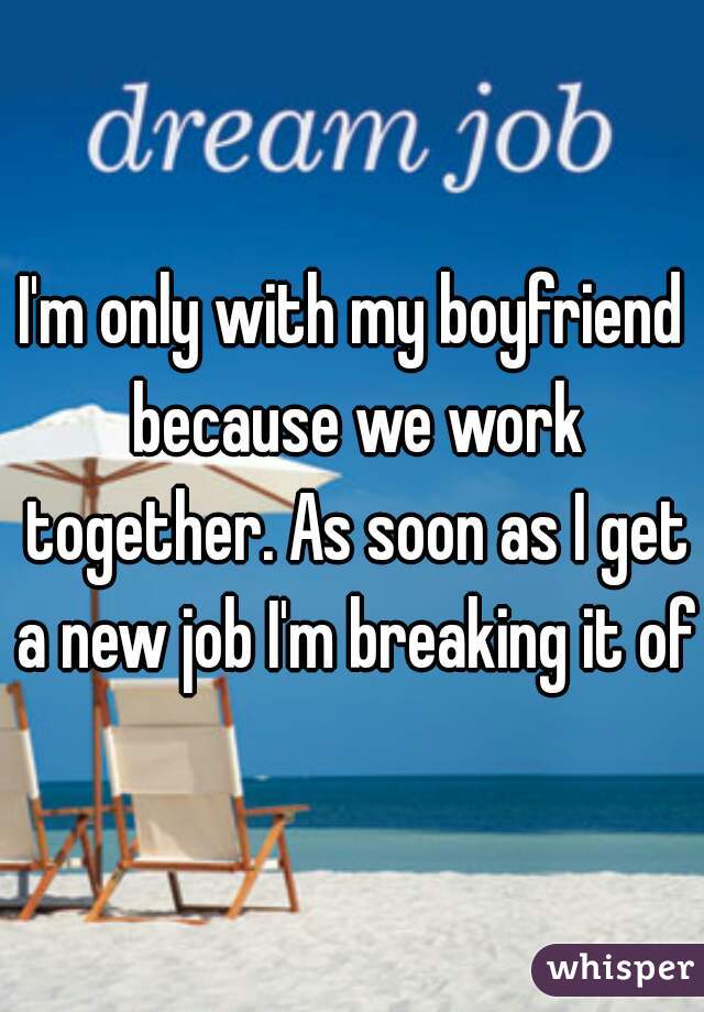 I'm only with my boyfriend because we work together. As soon as I get a new job I'm breaking it off