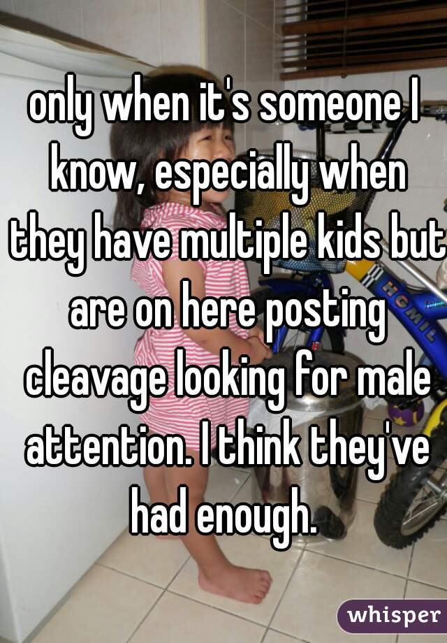 only when it's someone I know, especially when they have multiple kids but are on here posting cleavage looking for male attention. I think they've had enough. 