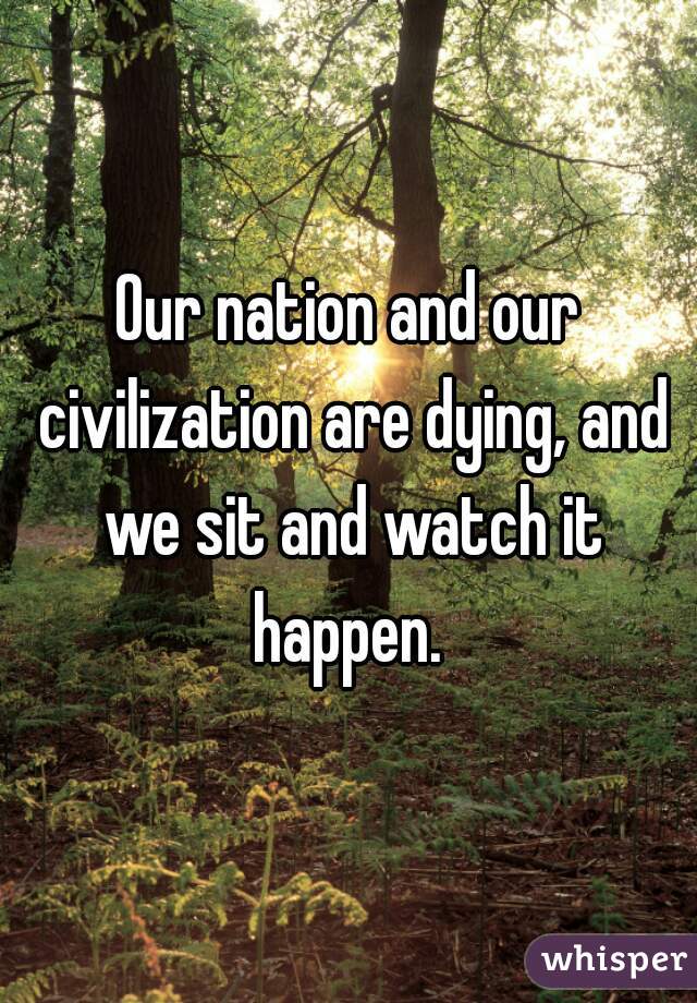 Our nation and our civilization are dying, and we sit and watch it happen. 