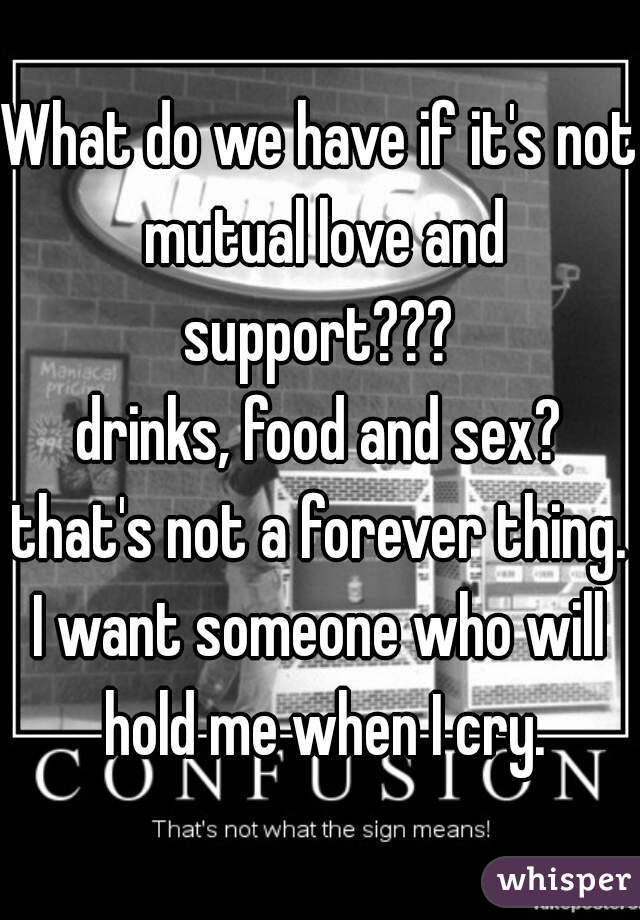 What do we have if it's not mutual love and support??? 
drinks, food and sex?
that's not a forever thing.
I want someone who will hold me when I cry.