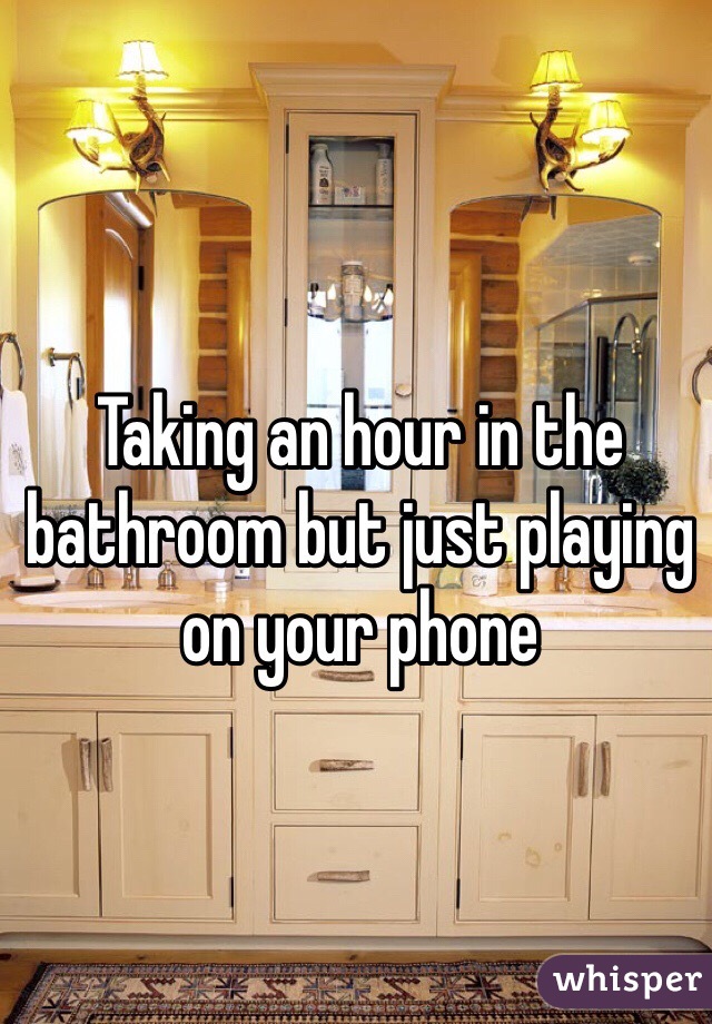 Taking an hour in the bathroom but just playing on your phone
