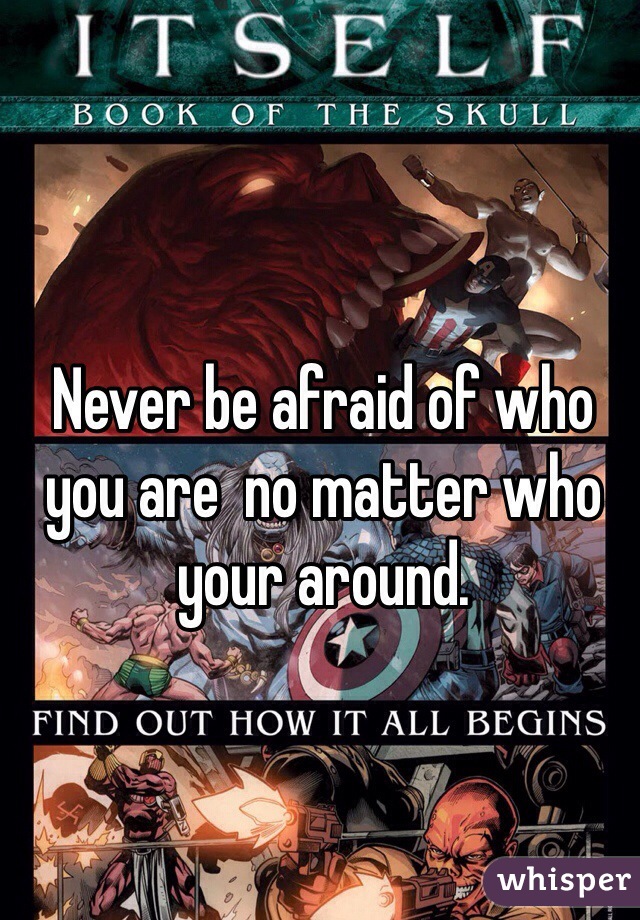 Never be afraid of who you are  no matter who your around.