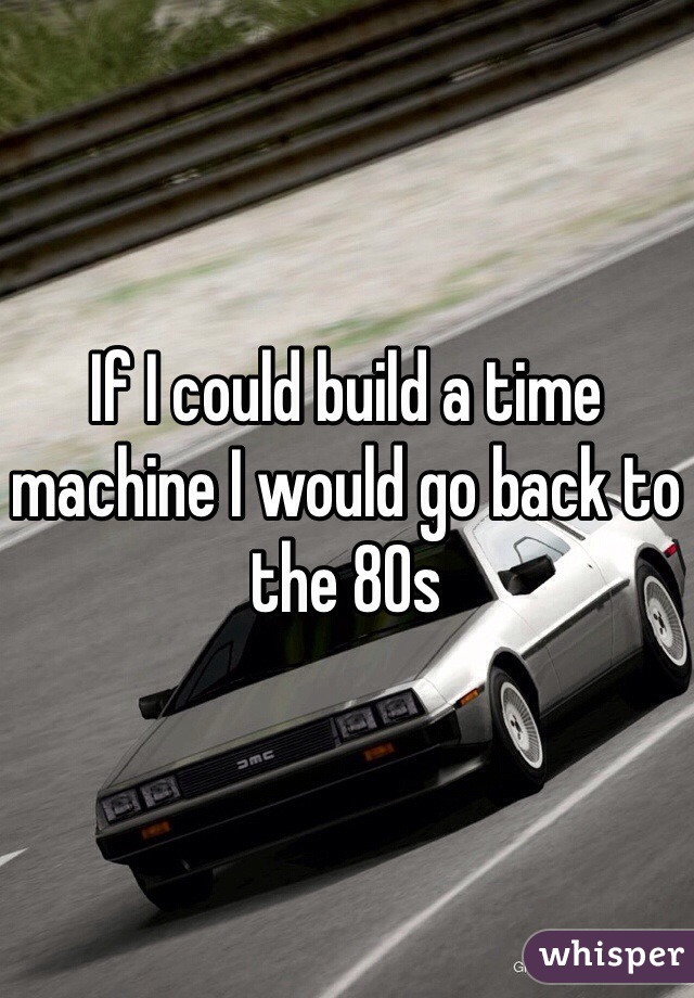 If I could build a time machine I would go back to the 80s