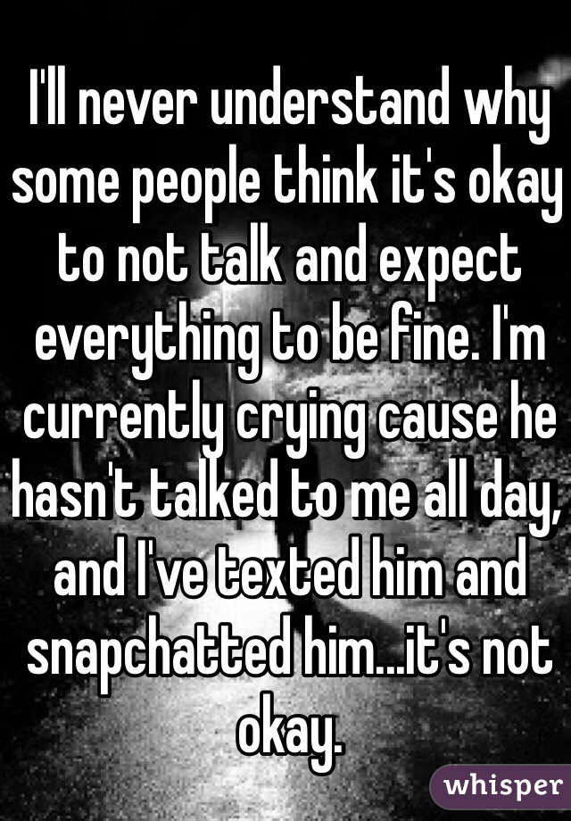 I'll never understand why some people think it's okay to not talk and expect everything to be fine. I'm currently crying cause he hasn't talked to me all day, and I've texted him and snapchatted him...it's not okay. 