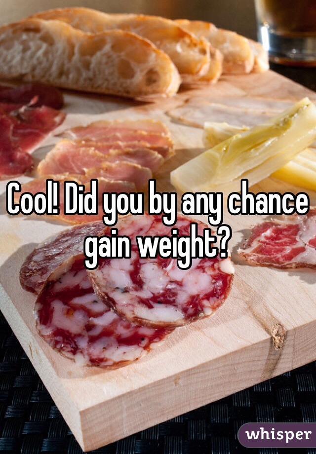 Cool! Did you by any chance gain weight?