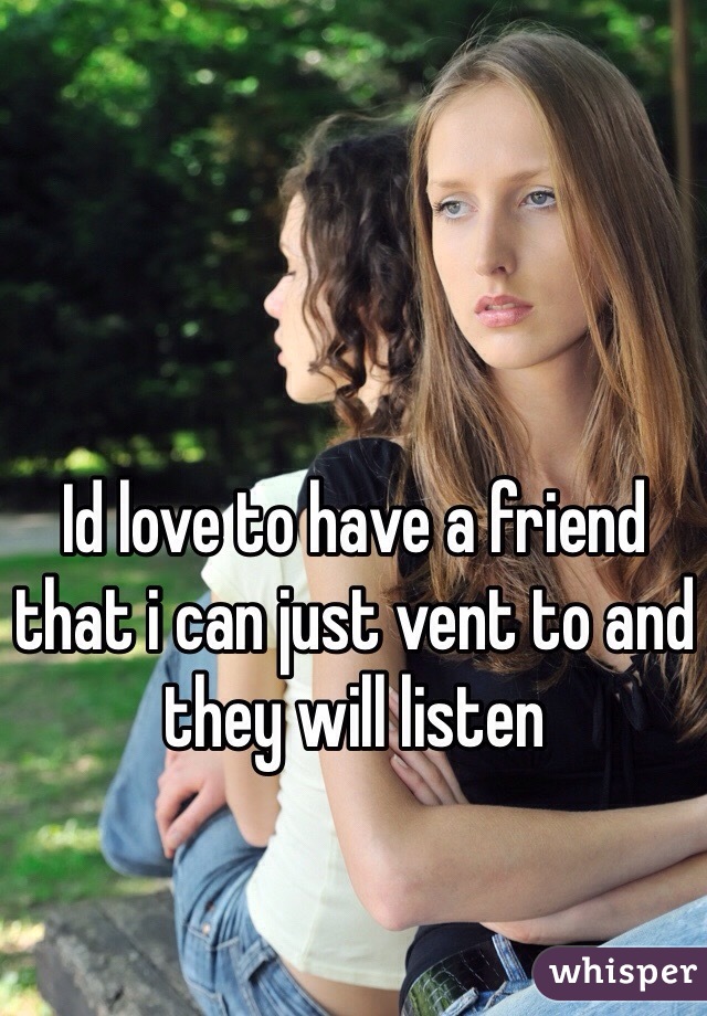 Id love to have a friend that i can just vent to and they will listen 