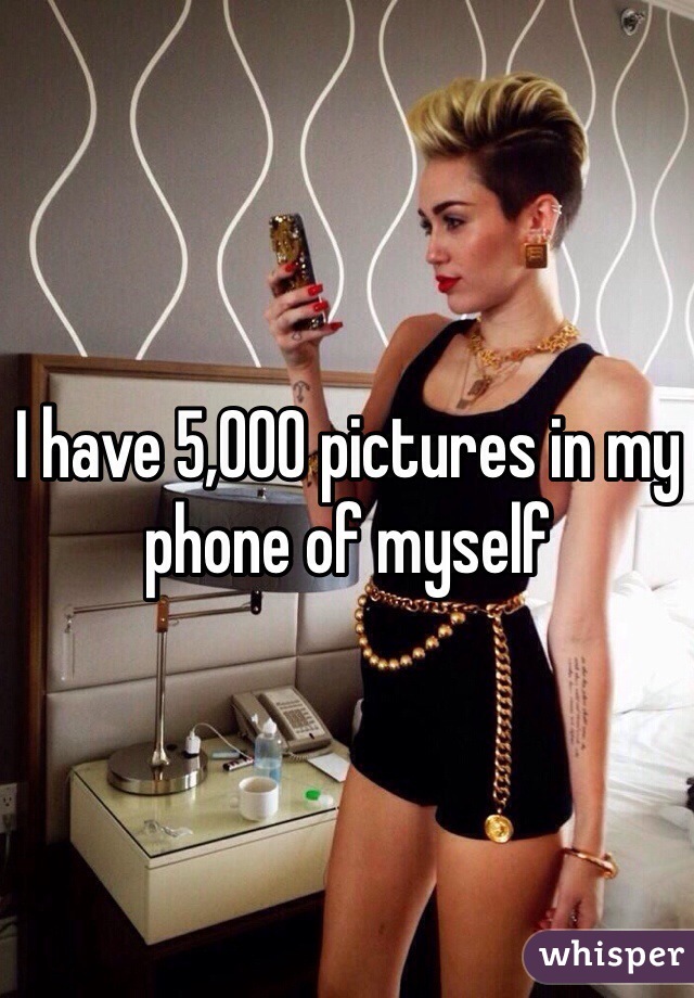 I have 5,000 pictures in my phone of myself 