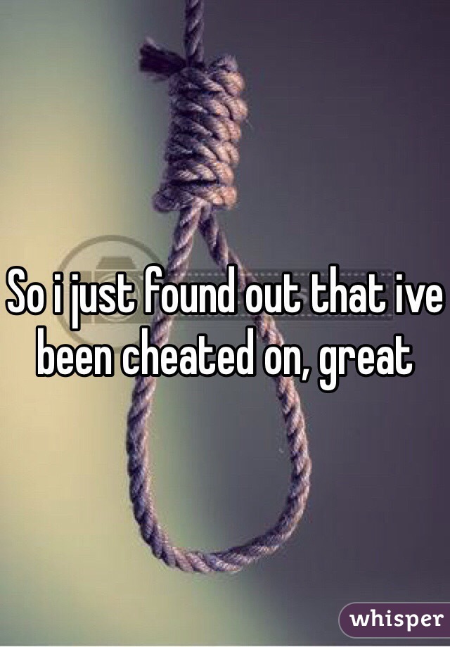 So i just found out that ive been cheated on, great