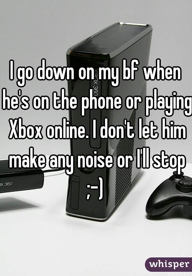 I go down on my bf when he's on the phone or playing Xbox online. I don't let him make any noise or I'll stop ;-) 