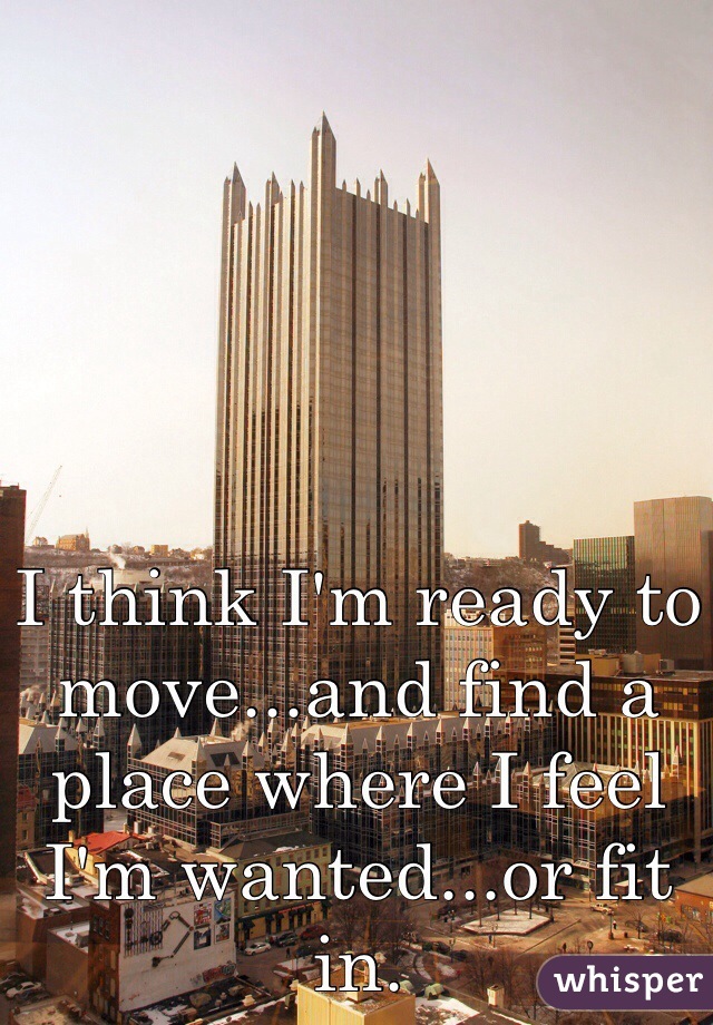 I think I'm ready to move...and find a place where I feel I'm wanted...or fit in.