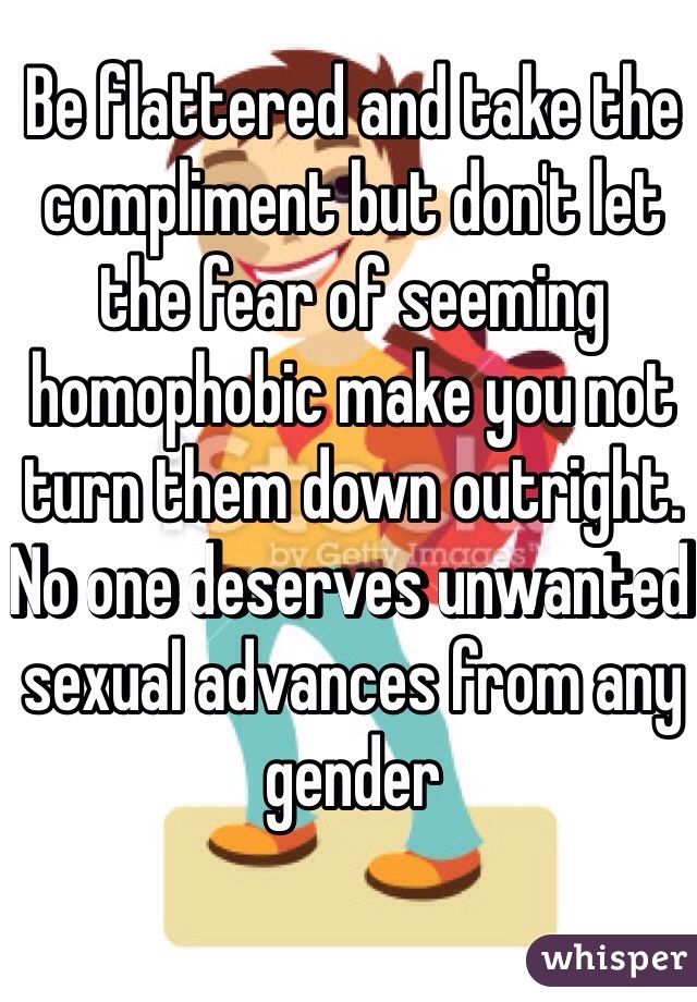 Be flattered and take the compliment but don't let the fear of seeming homophobic make you not turn them down outright. No one deserves unwanted sexual advances from any gender