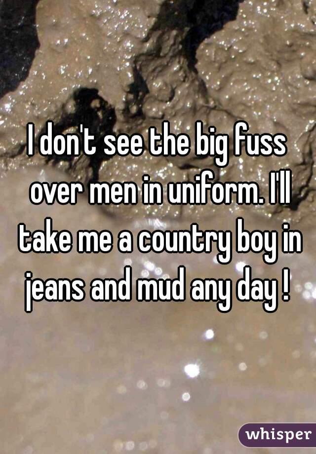 I don't see the big fuss over men in uniform. I'll take me a country boy in jeans and mud any day ! 
