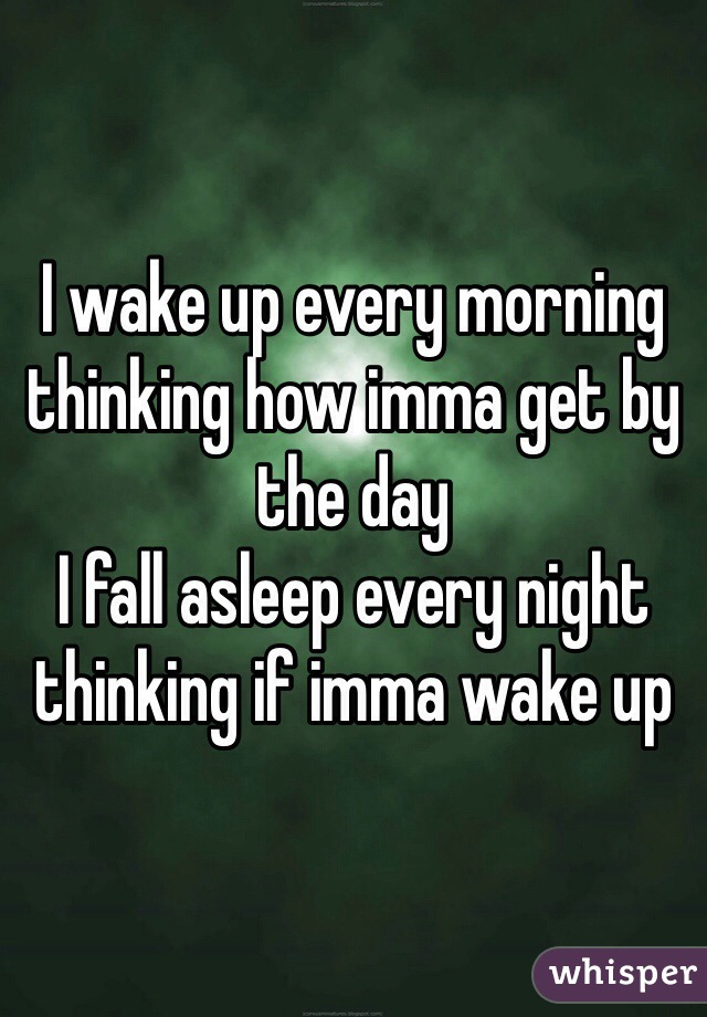 I wake up every morning thinking how imma get by the day 
I fall asleep every night thinking if imma wake up 