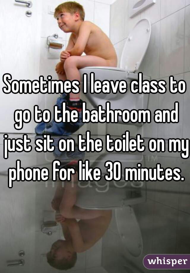 Sometimes I leave class to go to the bathroom and just sit on the toilet on my phone for like 30 minutes.