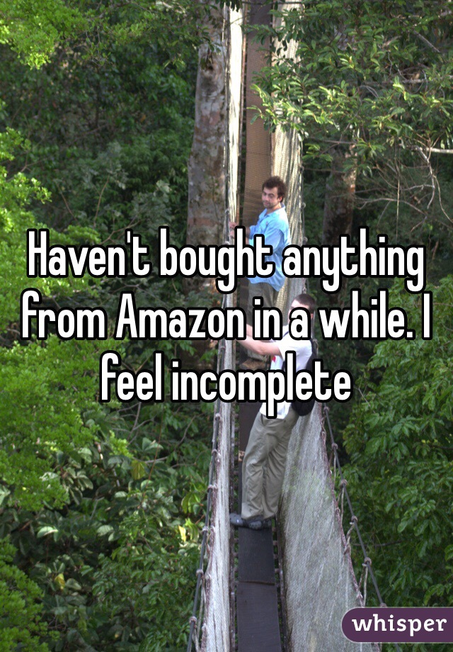 Haven't bought anything from Amazon in a while. I feel incomplete 