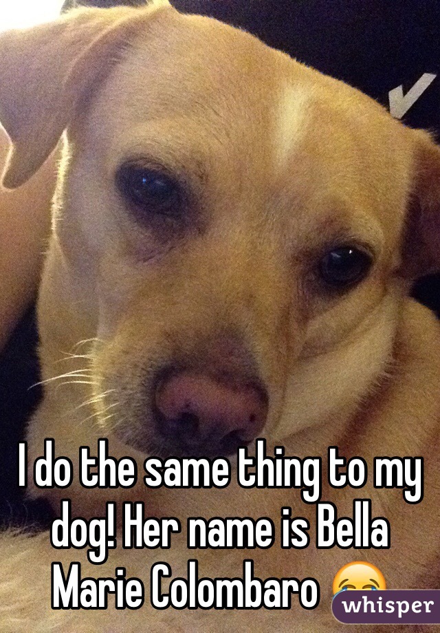 I do the same thing to my dog! Her name is Bella Marie Colombaro 😂