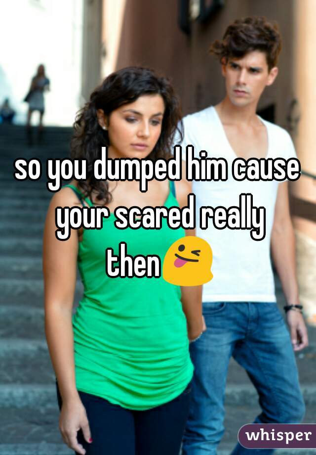 so you dumped him cause your scared really then😜