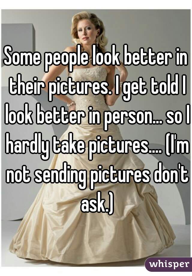 Some people look better in their pictures. I get told I look better in person... so I hardly take pictures.... (I'm not sending pictures don't ask.)