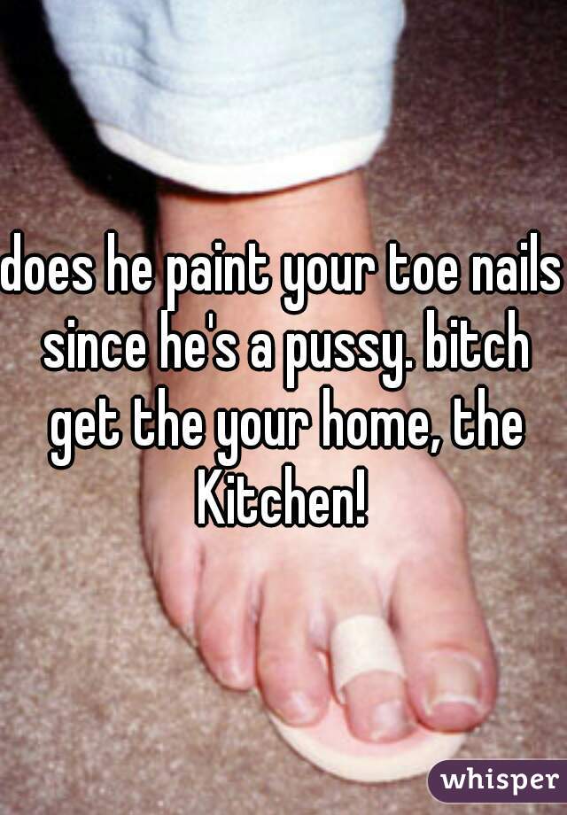 does he paint your toe nails since he's a pussy. bitch get the your home, the Kitchen! 