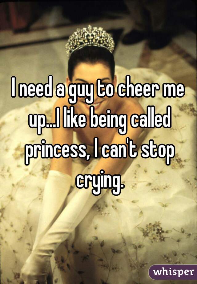 I need a guy to cheer me up...I like being called princess, I can't stop crying.
