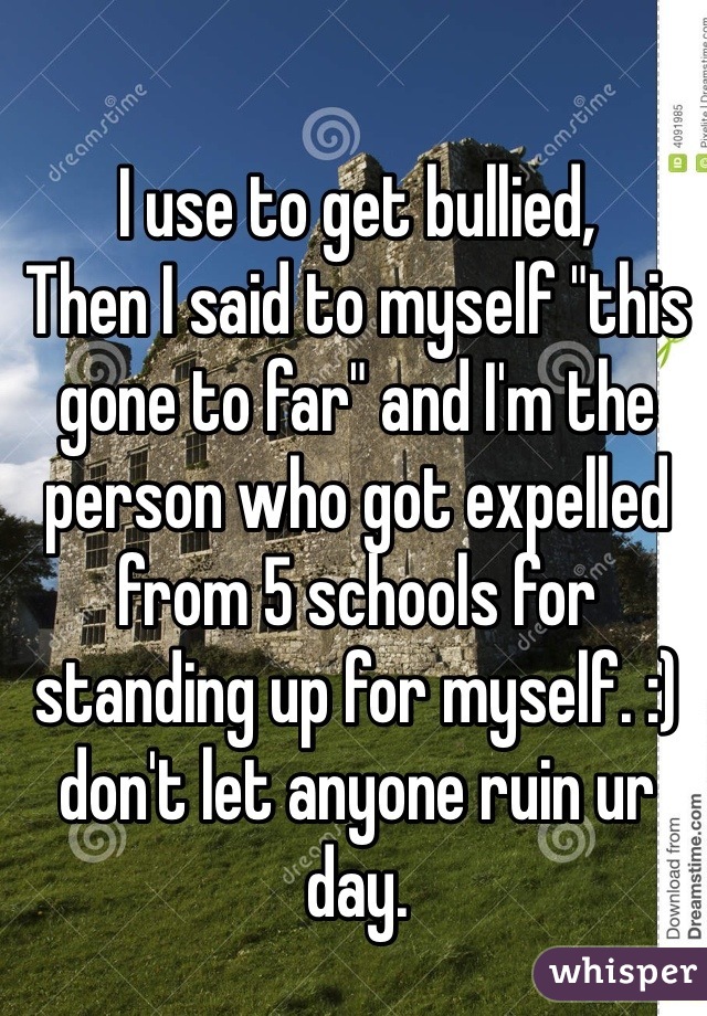 I use to get bullied,
Then I said to myself "this gone to far" and I'm the person who got expelled from 5 schools for standing up for myself. :) don't let anyone ruin ur day. 