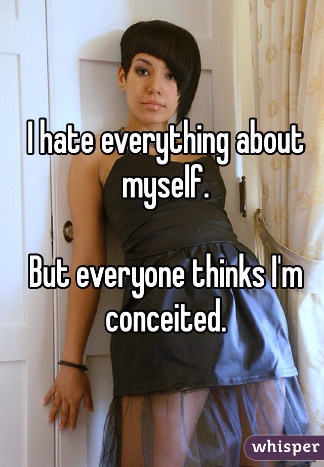 I hate everything about myself.

But everyone thinks I'm conceited.