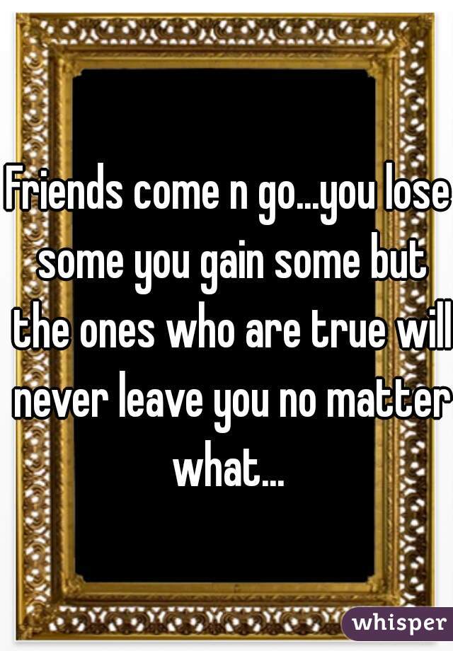 Friends come n go...you lose some you gain some but the ones who are true will never leave you no matter what... 