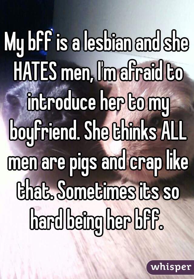 My bff is a lesbian and she HATES men, I'm afraid to introduce her to my boyfriend. She thinks ALL men are pigs and crap like that. Sometimes its so hard being her bff. 