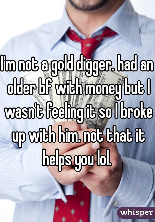 I'm not a gold digger. had an older bf with money but I wasn't feeling it so I broke up with him. not that it helps you lol. 