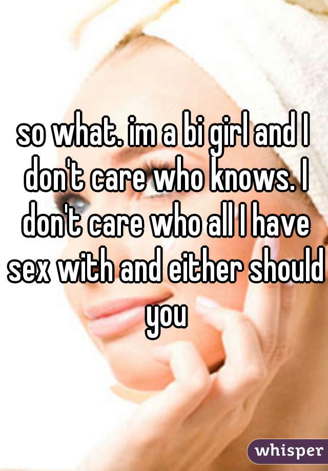 so what. im a bi girl and I don't care who knows. I don't care who all I have sex with and either should you
