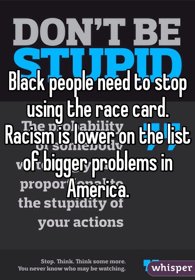 Black people need to stop using the race card. Racism is lower on the list of bigger problems in America.