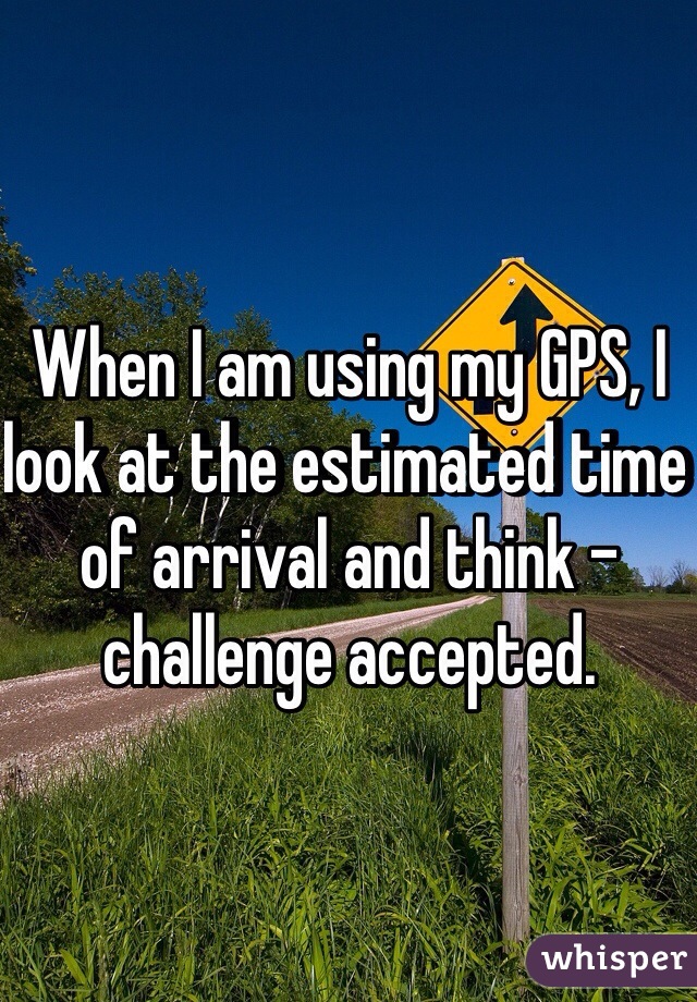 When I am using my GPS, I look at the estimated time of arrival and think - challenge accepted.